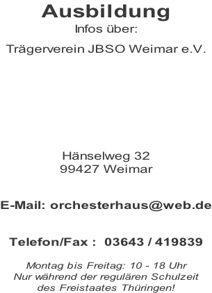 Ausbildung Infos über:  Trägerverein JBSO Weimar e.V.        Hänselweg 32 99427 Weimar   E-Mail: orchesterhaus@web.de   Telefon/Fax :  03643 / 419839  Montag bis Freitag: 10 - 18 Uhr  Nur während der regulären Schulzeit  des Freistaates Thüringen!